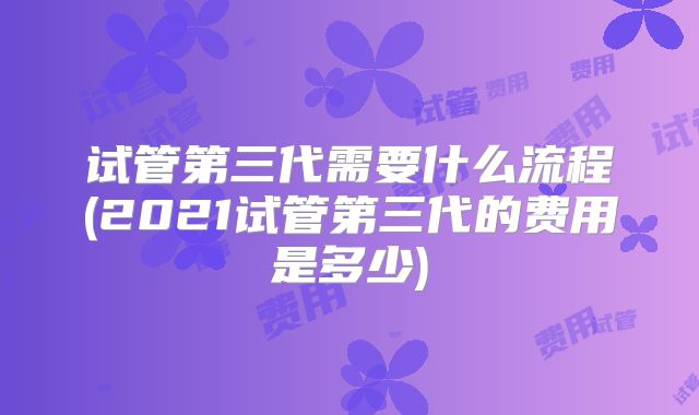 试管第三代需要什么流程(2021试管第三代的费用是多少)