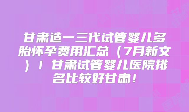 甘肃造一三代试管婴儿多胎怀孕费用汇总（7月新文）！甘肃试管婴儿医院排名比较好甘肃！