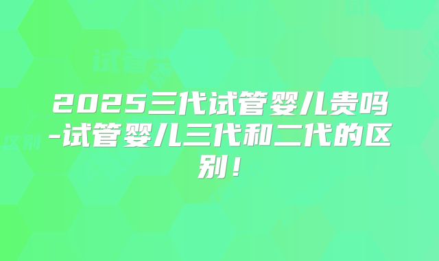 2025三代试管婴儿贵吗-试管婴儿三代和二代的区别！