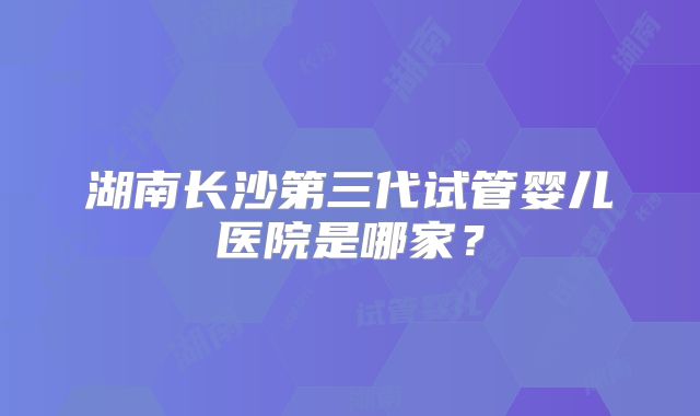 湖南长沙第三代试管婴儿医院是哪家？