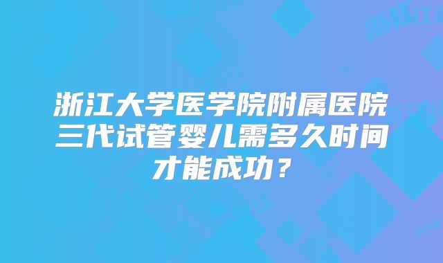 浙江大学医学院附属医院三代试管婴儿需多久时间才能成功？