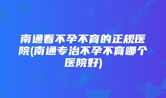 南通看不孕不育的正规医院(南通专治不孕不育哪个医院好)