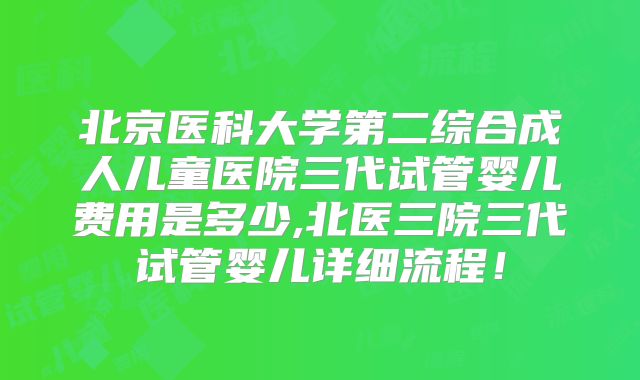 北京医科大学第二综合成人儿童医院三代试管婴儿费用是多少,北医三院三代试管婴儿详细流程!