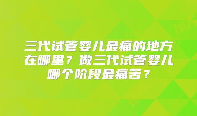 三代试管婴儿最痛的地方在哪里?做三代试管婴儿哪个阶段最痛苦?