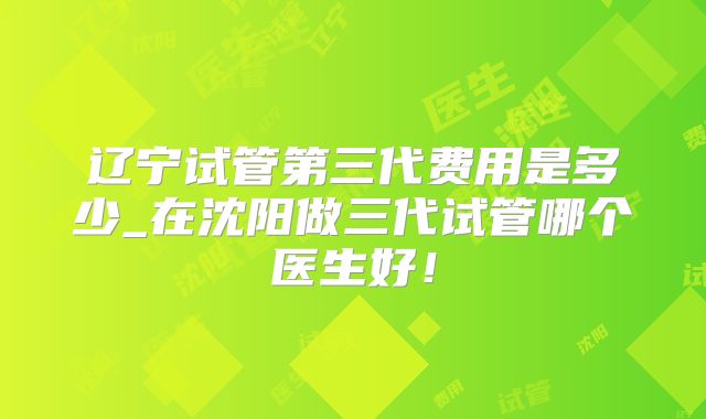 辽宁试管第三代费用是多少_在沈阳做三代试管哪个医生好!