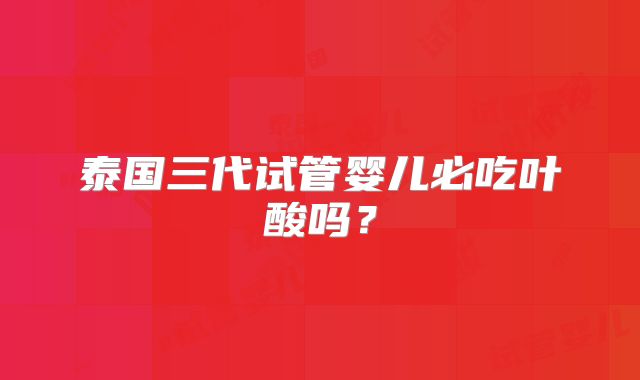 泰国三代试管婴儿必吃叶酸吗？