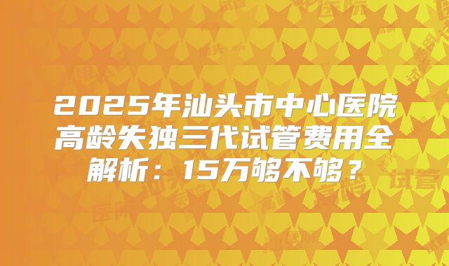 2025年汕头市中心医院高龄失独三代试管费用全解析：15万够不够？