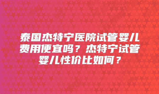 泰国杰特宁医院试管婴儿费用便宜吗？杰特宁试管婴儿性价比如何？