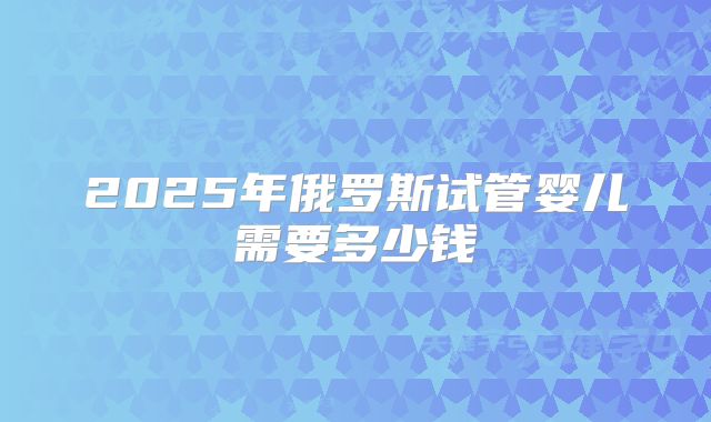 2025年俄罗斯试管婴儿需要多少钱
