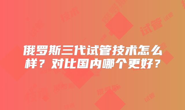 俄罗斯三代试管技术怎么样？对比国内哪个更好？