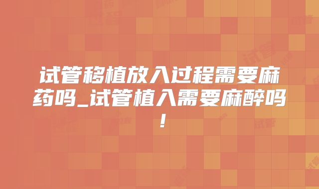 试管移植放入过程需要麻药吗_试管植入需要麻醉吗！