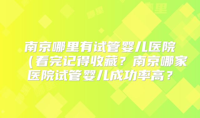南京哪里有试管婴儿医院（看完记得收藏？南京哪家医院试管婴儿成功率高？
