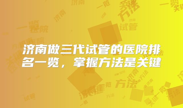 济南做三代试管的医院排名一览，掌握方法是关键
