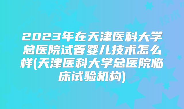 2023年在天津医科大学总医院试管婴儿技术怎么样(天津医科大学总医院临床试验机构)