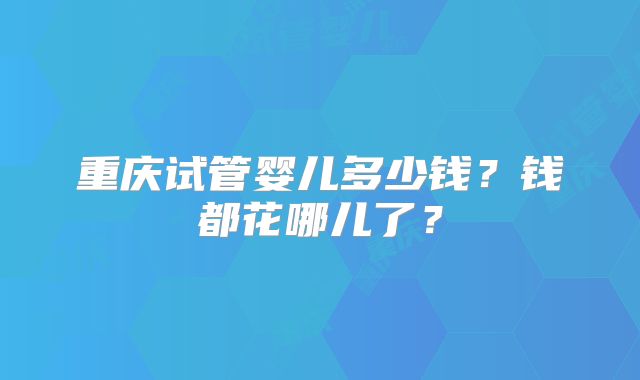 重庆试管婴儿多少钱？钱都花哪儿了？