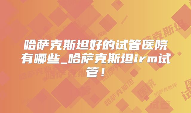 哈萨克斯坦好的试管医院有哪些_哈萨克斯坦irm试管！
