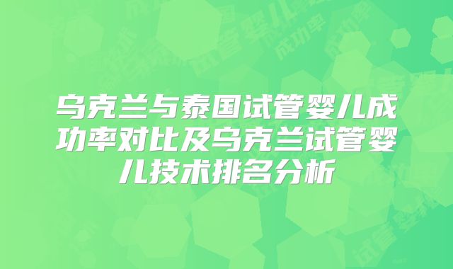 乌克兰与泰国试管婴儿成功率对比及乌克兰试管婴儿技术排名分析
