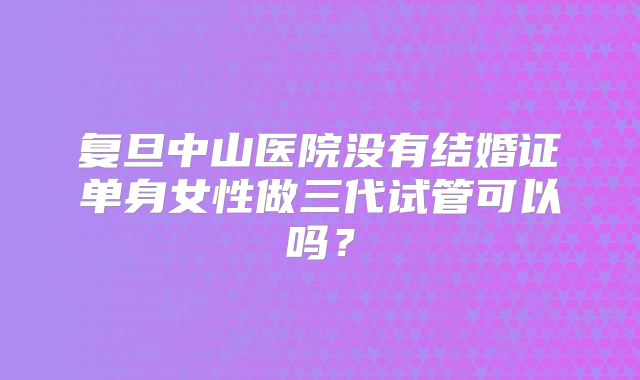 复旦中山医院没有结婚证单身女性做三代试管可以吗？