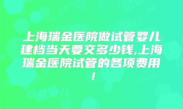 上海瑞金医院做试管婴儿建档当天要交多少钱,上海瑞金医院试管的各项费用!