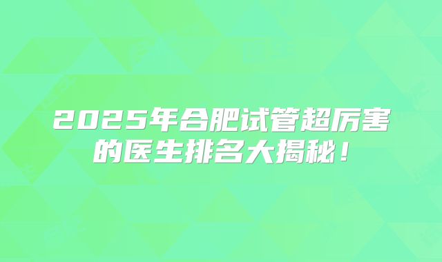 2025年合肥试管超厉害的医生排名大揭秘！