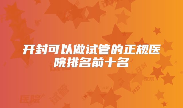 开封可以做试管的正规医院排名前十名