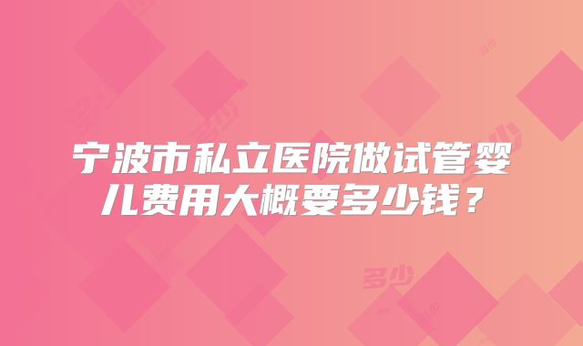 宁波市私立医院做试管婴儿费用大概要多少钱？