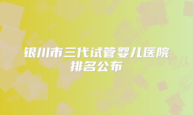银川市三代试管婴儿医院排名公布