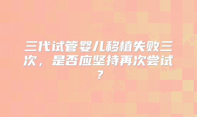 三代试管婴儿移植失败三次,是否应坚持再次尝试?