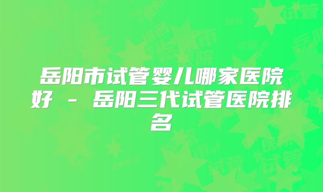 岳阳市试管婴儿哪家医院好 - 岳阳三代试管医院排名