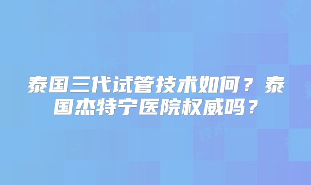 泰国三代试管技术如何？泰国杰特宁医院权威吗？