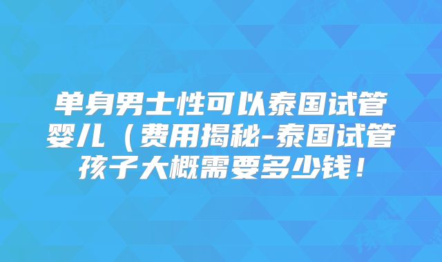 单身男士性可以泰国试管婴儿（费用揭秘-泰国试管孩子大概需要多少钱！