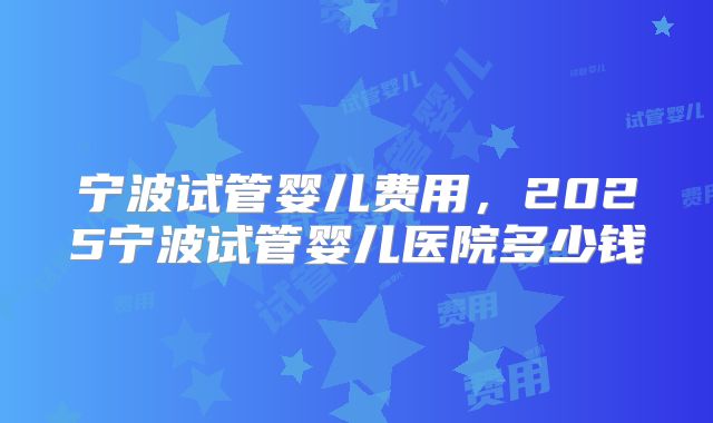 宁波试管婴儿费用,2025宁波试管婴儿医院多少钱