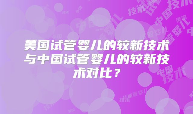 美国试管婴儿的较新技术与中国试管婴儿的较新技术对比?