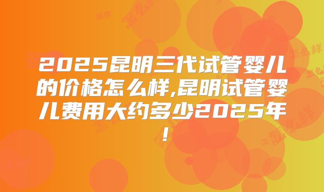 2025昆明三代试管婴儿的价格怎么样,昆明试管婴儿费用大约多少2025年!