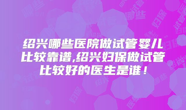 绍兴哪些医院做试管婴儿比较靠谱,绍兴妇保做试管比较好的医生是谁！