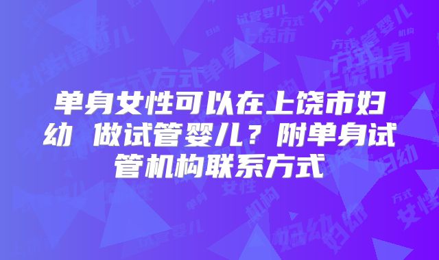 单身女性可以在上饶市妇幼 做试管婴儿？附单身试管机构联系方式