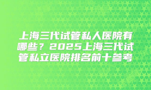上海三代试管私人医院有哪些？2025上海三代试管私立医院排名前十参考