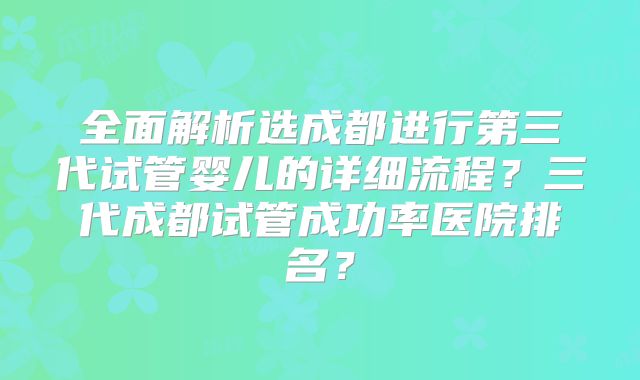 全面解析选成都进行第三代试管婴儿的详细流程?三代成都试管成功率医院排名?