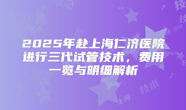 2025年赴上海仁济医院进行三代试管技术，费用一览与明细解析