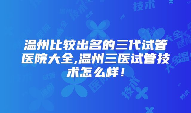 温州比较出名的三代试管医院大全,温州三医试管技术怎么样!
