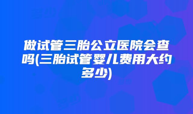 做试管三胎公立医院会查吗(三胎试管婴儿费用大约多少)