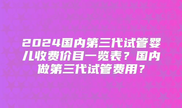 2024国内第三代试管婴儿收费价目一览表？国内做第三代试管费用？