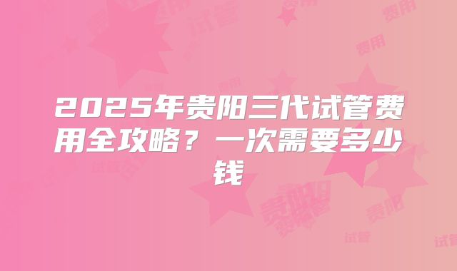 2025年贵阳三代试管费用全攻略?一次需要多少钱
