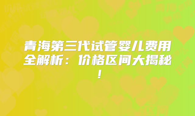 青海第三代试管婴儿费用全解析：价格区间大揭秘！