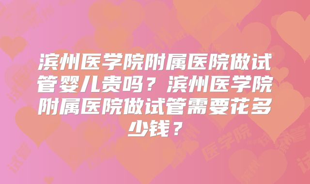 滨州医学院附属医院做试管婴儿贵吗?滨州医学院附属医院做试管需要花多少钱?