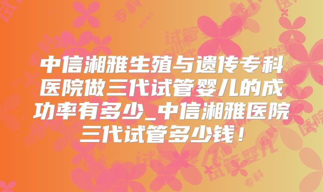 中信湘雅生殖与遗传专科医院做三代试管婴儿的成功率有多少_中信湘雅医院三代试管多少钱!