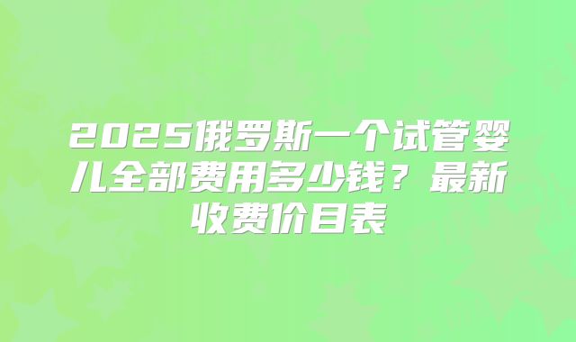 2025俄罗斯一个试管婴儿全部费用多少钱?最新收费价目表