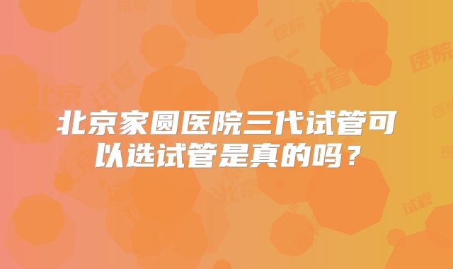 北京家圆医院三代试管可以选试管是真的吗？