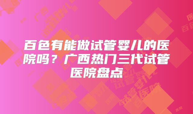 百色有能做试管婴儿的医院吗？广西热门三代试管医院盘点