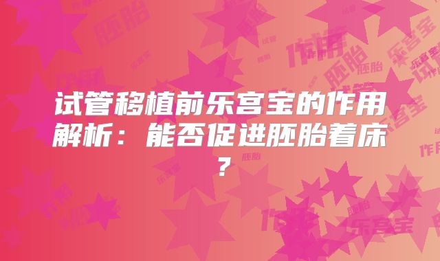 试管移植前乐宫宝的作用解析:能否促进胚胎着床?